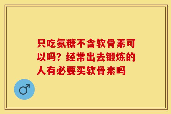 只吃氨糖不含软骨素可以吗？经常出去锻炼的人有必要买软骨素吗