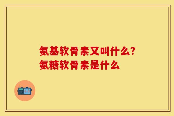 氨基软骨素又叫什么?氨糖软骨素是什么 氨基软骨素又叫什么?氨糖软骨素是什么