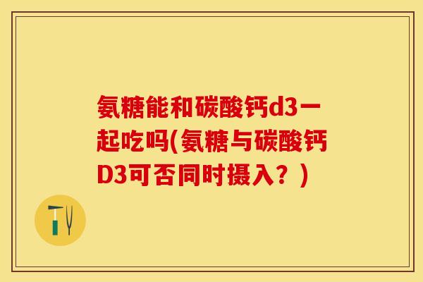 氨糖能和碳酸钙d3一起吃吗(氨糖与碳酸钙D3可否同时摄入？)