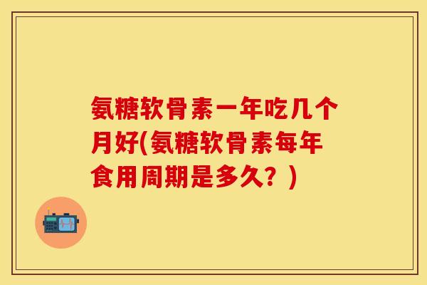 氨糖软骨素一年吃几个月好(氨糖软骨素每年食用周期是多久？)