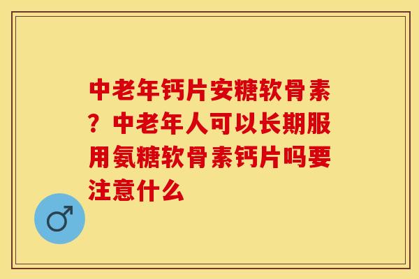 中老年钙片安糖软骨素？中老年人可以长期服用氨糖软骨素钙片吗要注意什么