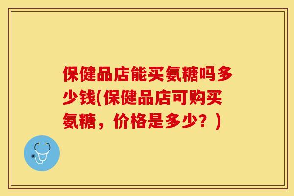 保健品店能买氨糖吗多少钱(保健品店可购买氨糖,价格是多少?) 保健品店能买氨糖吗多少钱(保健品店可购买氨糖,价格是多少?)