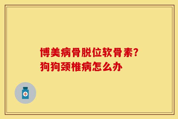 博美骨脱位软骨素？狗狗颈椎怎么办