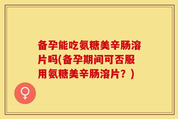 备孕能吃氨糖美辛肠溶片吗(备孕期间可否服用氨糖美辛肠溶片？)