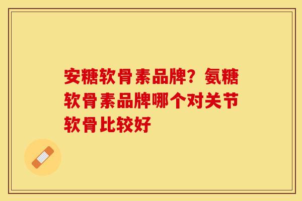 安糖软骨素品牌？氨糖软骨素品牌哪个对关节软骨比较好