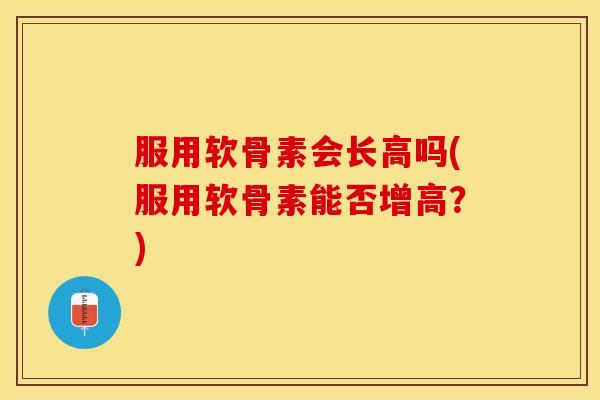 服用软骨素会长高吗(服用软骨素能否增高？)