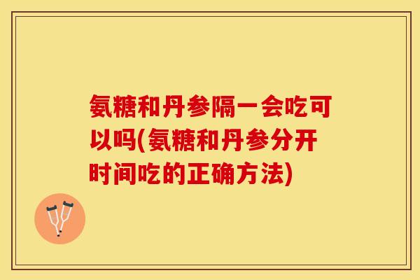 氨糖和丹参隔一会吃可以吗(氨糖和丹参分开时间吃的正确方法)