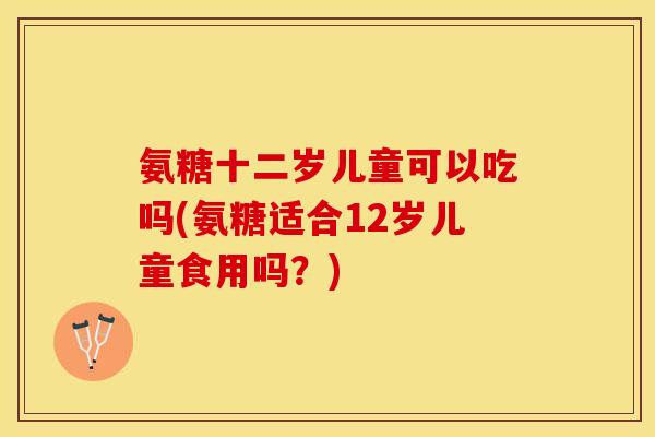 氨糖十二岁儿童可以吃吗(氨糖适合12岁儿童食用吗？)