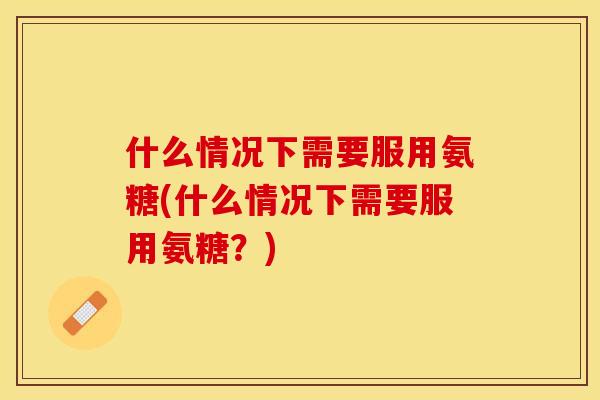什么情况下需要服用氨糖(什么情况下需要服用氨糖？)
