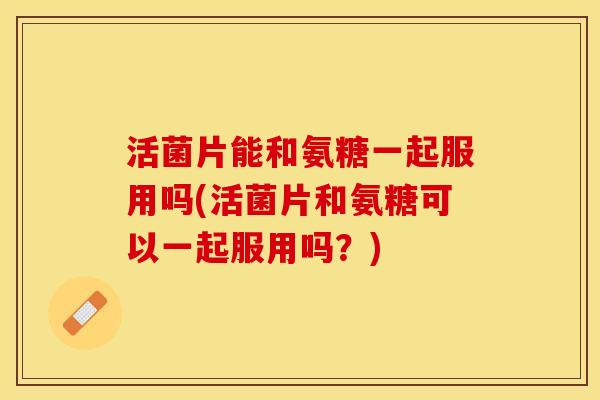 活菌片能和氨糖一起服用吗(活菌片和氨糖可以一起服用吗？)