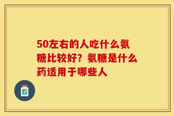 50左右的人吃什么氨糖比较好？氨糖是什么药适用于哪些人