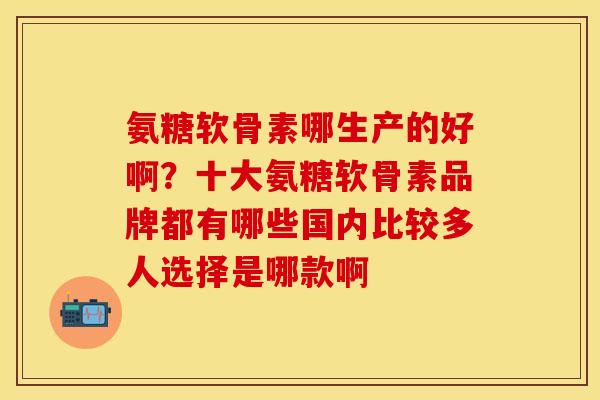 氨糖软骨素哪生产的好啊？十大氨糖软骨素品牌都有哪些国内比较多人选择是哪款啊