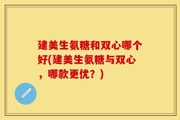 建美生氨糖和双心哪个好(建美生氨糖与双心，哪款更优？)
