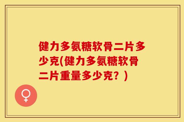 健力多氨糖软骨二片多少克(健力多氨糖软骨二片重量多少克？)