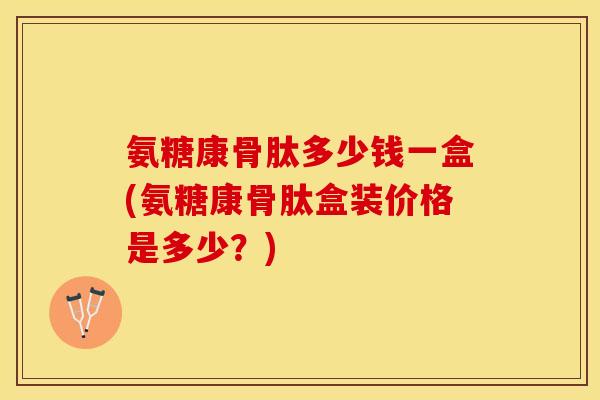 氨糖康骨肽多少钱一盒(氨糖康骨肽盒装价格是多少？)