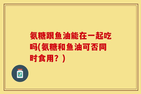 氨糖跟鱼油能在一起吃吗(氨糖和鱼油可否同时食用？)
