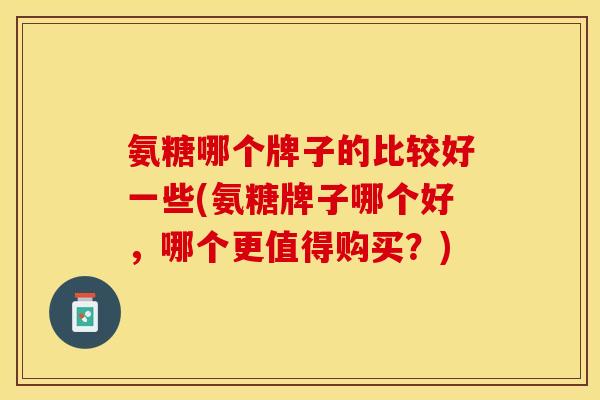 氨糖哪个牌子的比较好一些(氨糖牌子哪个好，哪个更值得购买？)