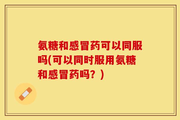 氨糖和感冒药可以同服吗(可以同时服用氨糖和感冒药吗？)