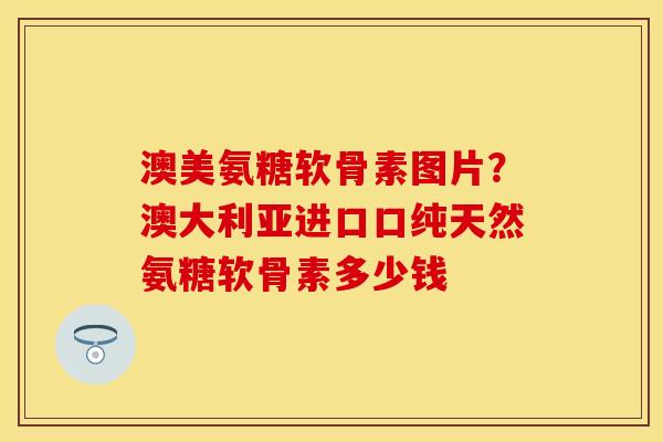 澳美氨糖软骨素图片？澳大利亚进口口纯天然氨糖软骨素多少钱