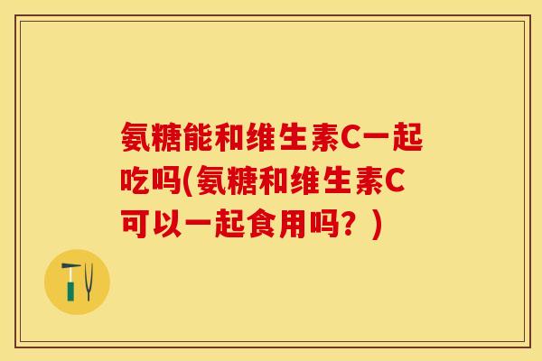 氨糖能和维生素C一起吃吗(氨糖和维生素C可以一起食用吗？)