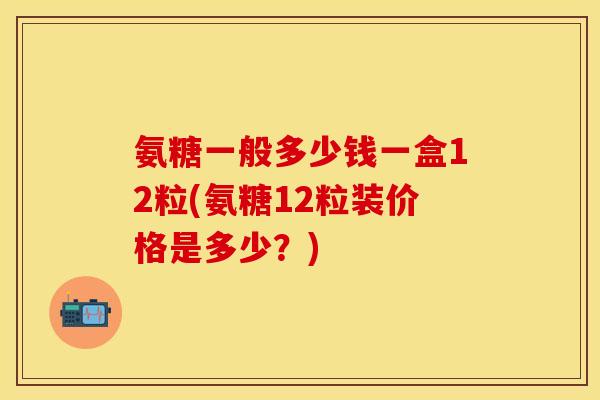 氨糖一般多少钱一盒12粒(氨糖12粒装价格是多少？)