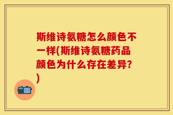 斯维诗氨糖怎么颜色不一样(斯维诗氨糖药品颜色为什么存在差异？)