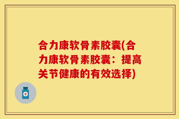 合力康软骨素胶囊(合力康软骨素胶囊：提高关节健康的有效选择)