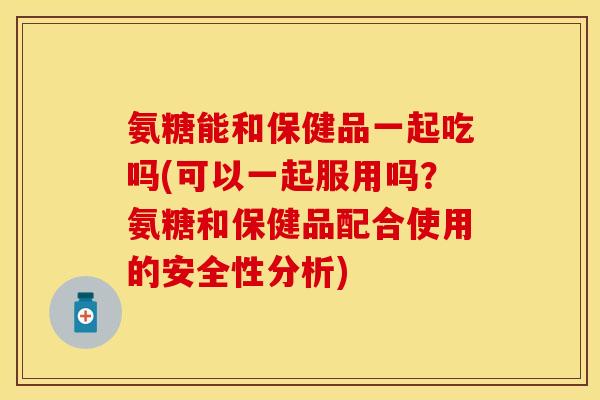 氨糖能和保健品一起吃吗(可以一起服用吗？氨糖和保健品配合使用的安全性分析)