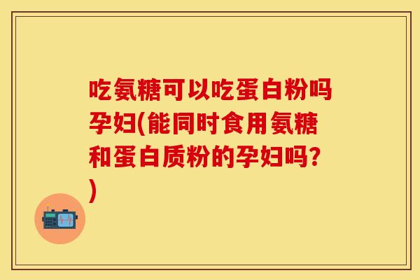 吃氨糖可以吃蛋白粉吗孕妇(能同时食用氨糖和蛋白质粉的孕妇吗？)