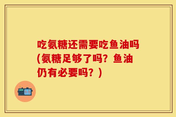 吃氨糖还需要吃鱼油吗(氨糖足够了吗？鱼油仍有必要吗？)