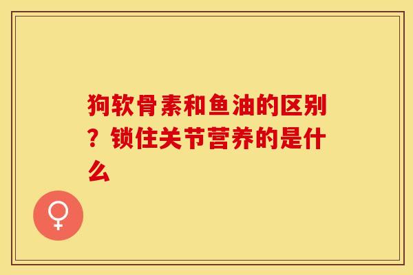 狗软骨素和鱼油的区别？锁住关节营养的是什么