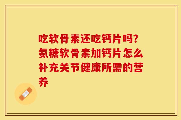 吃软骨素还吃钙片吗？氨糖软骨素加钙片怎么补充关节健康所需的营养