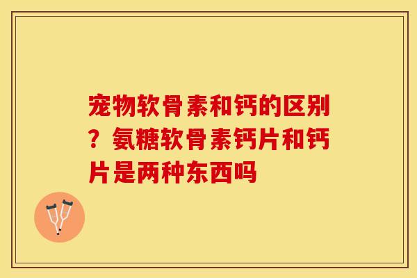 宠物软骨素和钙的区别？氨糖软骨素钙片和钙片是两种东西吗