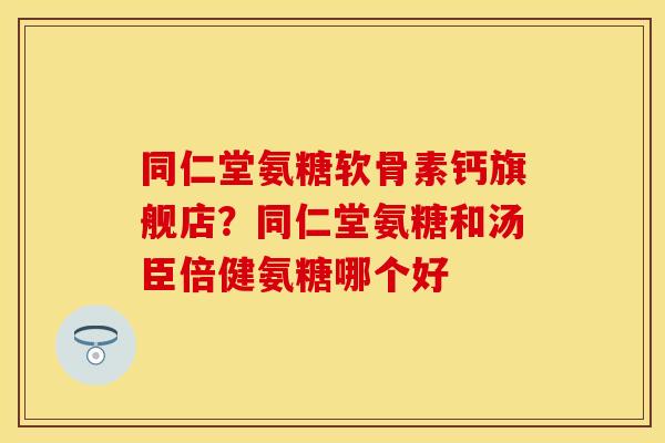 同仁堂氨糖软骨素钙旗舰店？同仁堂氨糖和汤臣倍健氨糖哪个好