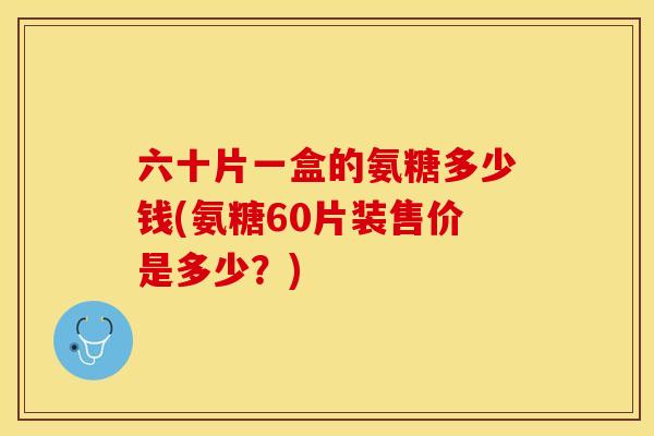六十片一盒的氨糖多少钱(氨糖60片装售价是多少？)