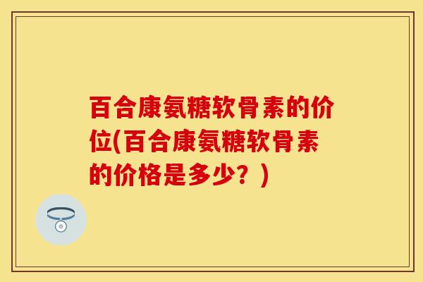 百合康氨糖软骨素的价位(百合康氨糖软骨素的价格是多少？)