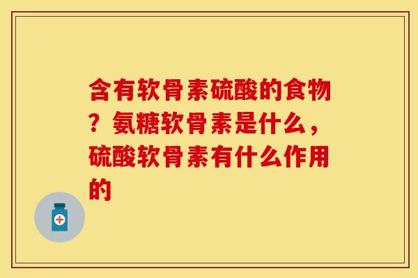 含有软骨素硫酸的食物？氨糖软骨素是什么，硫酸软骨素有什么作用的