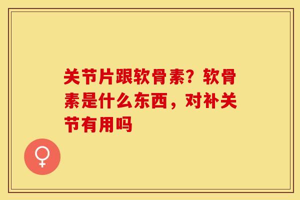 关节片跟软骨素?软骨素是什么东西,对补关节有用吗 关节片跟软骨素?软骨素是什么东西,对补关节有用吗