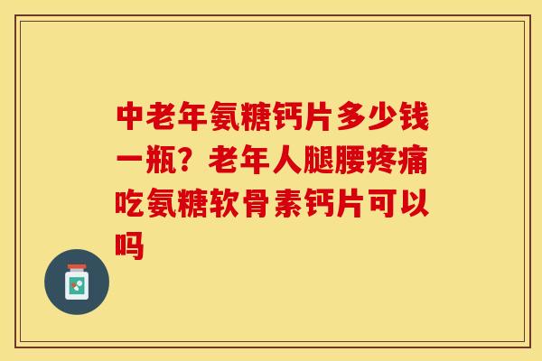 中老年氨糖钙片多少钱一瓶？老年人腿腰吃氨糖软骨素钙片可以吗