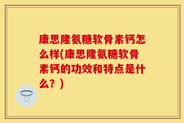 康思隆氨糖软骨素钙怎么样(康思隆氨糖软骨素钙的功效和特点是什么？)