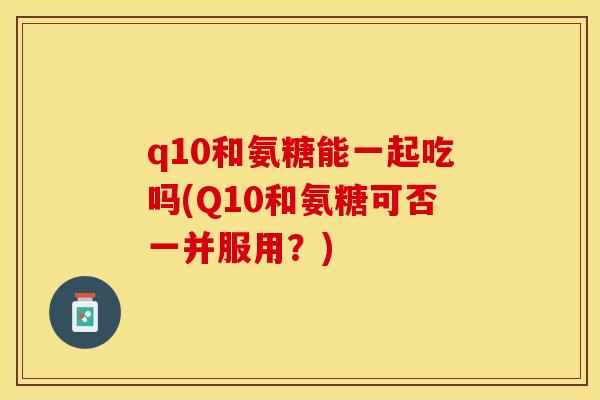 q10和氨糖能一起吃吗(Q10和氨糖可否一并服用？)