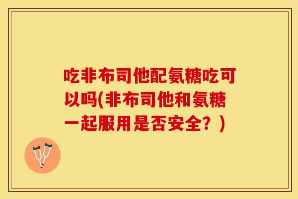 吃非布司他配氨糖吃可以吗(非布司他和氨糖一起服用是否安全？)