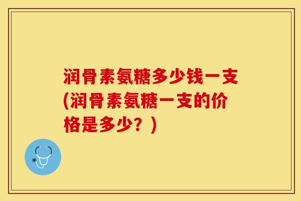 润骨素氨糖多少钱一支(润骨素氨糖一支的价格是多少？)