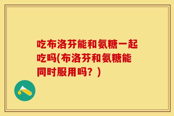 吃布洛芬能和氨糖一起吃吗(布洛芬和氨糖能同时服用吗？)