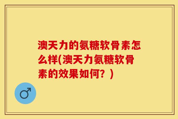 澳天力的氨糖软骨素怎么样(澳天力氨糖软骨素的效果如何？)