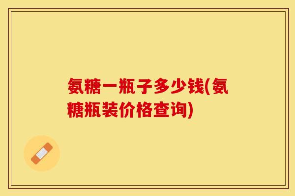 氨糖一瓶子多少钱(氨糖瓶装价格查询)