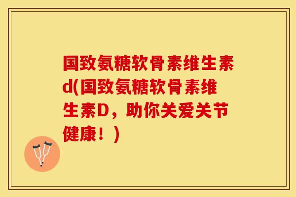 国致氨糖软骨素维生素d(国致氨糖软骨素维生素D，助你关爱关节健康！)