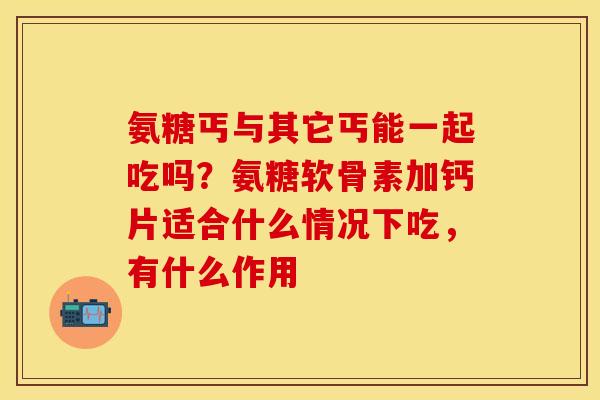 氨糖丐与其它丐能一起吃吗？氨糖软骨素加钙片适合什么情况下吃，有什么作用