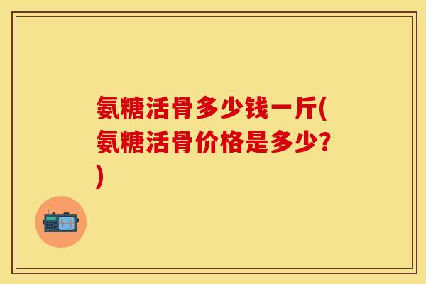 氨糖活骨多少钱一斤(氨糖活骨价格是多少？)