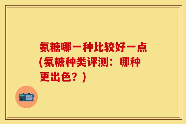 氨糖哪一种比较好一点(氨糖种类评测:哪种更出色?) 氨糖哪一种比较好一点(氨糖种类评测:哪种更出色?)